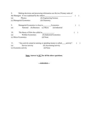 8. Making decisions and processing information are the two Primary tasks of
the Managers . It was explained by the subject . ( )
(a) Physics (b) Engineering Science
(c) Managerial Economics (d) Chemistry
9. Managerial Economics is close to Economics ( )
(a) National (b) Business (c) Micro (d) Industrial
10. The theory of firm also called as . ( )
(a) Welfare Economics (b) Industrial Economics
(c) Micro Economics (d) None
11. “Any activity aimed at earning or spending money is called activity”. ( )
(a) Service activity (b) Accounting activity
(c) Economic activity (d) None
Note: Answer is “C” for all the above questions.
---&&&&&---
 
