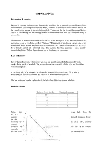DEMAND ANALYSIS
Introduction & Meaning:
Demand in common parlance means the desire for an object. But in economics demand is something
more than this. According to Stonier and Hague, “Demand in economics means demand backed up
by enough money to pay for the goods demanded”. This means that the demand becomes effective
only it if is backed by the purchasing power in addition to this there must be willingness to buy a
commodity.
Thus demand in economics means the desire backed by the willingness to buy a commodity and the
purchasing power to pay. In the words of “Benham” “The demand for anything at a given price is the
amount of it which will be bought per unit of time at that Price”. (Thus demand is always at a price
for a definite quantity at a specified time.) Thus demand has three essentials – price, quantity
demanded and time. Without these, demand has to significance in economics.
LAW of Demand:
Law of demand shows the relation between price and quantity demanded of a commodity in the
market. In the words of Marshall, “the amount demand increases with a fall in price and diminishes
with a rise in price”.
A rise in the price of a commodity is followed by a reduction in demand and a fall in price is
followed by an increase in demand, if a condition of demand remains constant.
The law of demand may be explained with the help of the following demand schedule.
Demand Schedule.
Price of Appel (In. Rs.) Quantity Demanded
10 1
8 2
6 3
4 4
2 5
When the price falls from Rs.
10 to 8
quantity demand increases from 1
to 2. In
the same way as price falls, quantity
demand
increases on the basis of the demand
schedule
we can draw the demand curve.
 
