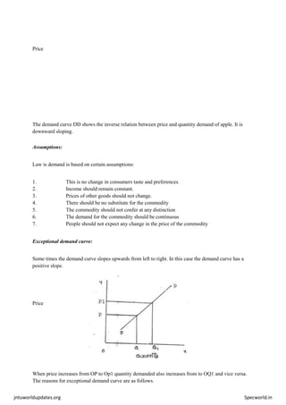 jntuworldupdates.org Specworld.in
Price
The demand curve DD shows the inverse relation between price and quantity demand of apple. It is
downward sloping.
Assumptions:
Law is demand is based on certain assumptions:
1. This is no change in consumers taste and preferences.
2. Income should remain constant.
3. Prices of other goods should not change.
4. There should be no substitute for the commodity
5. The commodity should not confer at any distinction
6. The demand for the commodity should be continuous
7. People should not expect any change in the price of the commodity
Exceptional demand curve:
Some times the demand curve slopes upwards from left to right. In this case the demand curve has a
positive slope.
Price
When price increases from OP to Op1 quantity demanded also increases from to OQ1 and vice versa.
The reasons for exceptional demand curve are as follows.
 