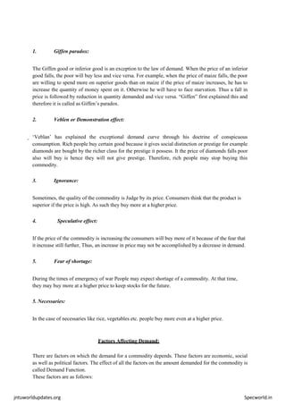 jntuworldupdates.org Specworld.in
1. Giffen paradox:
The Giffen good or inferior good is an exception to the law of demand. When the price of an inferior
good falls, the poor will buy less and vice versa. For example, when the price of maize falls, the poor
are willing to spend more on superior goods than on maize if the price of maize increases, he has to
increase the quantity of money spent on it. Otherwise he will have to face starvation. Thus a fall in
price is followed by reduction in quantity demanded and vice versa. “Giffen” first explained this and
therefore it is called as Giffen’s paradox.
2. Veblen or Demonstration effect:
‘Veblan’ has explained the exceptional demand curve through his doctrine of conspicuous
consumption. Rich people buy certain good because it gives social distinction or prestige for example
diamonds are bought by the richer class for the prestige it possess. It the price of diamonds falls poor
also will buy is hence they will not give prestige. Therefore, rich people may stop buying this
commodity.
3. Ignorance:
Sometimes, the quality of the commodity is Judge by its price. Consumers think that the product is
superior if the price is high. As such they buy more at a higher price.
4. Speculative effect:
If the price of the commodity is increasing the consumers will buy more of it because of the fear that
it increase still further, Thus, an increase in price may not be accomplished by a decrease in demand.
5. Fear of shortage:
During the times of emergency of war People may expect shortage of a commodity. At that time,
they may buy more at a higher price to keep stocks for the future.
5. Necessaries:
In the case of necessaries like rice, vegetables etc. people buy more even at a higher price.
Factors Affecting Demand:
There are factors on which the demand for a commodity depends. These factors are economic, social
as well as political factors. The effect of all the factors on the amount demanded for the commodity is
called Demand Function.
These factors are as follows:
 