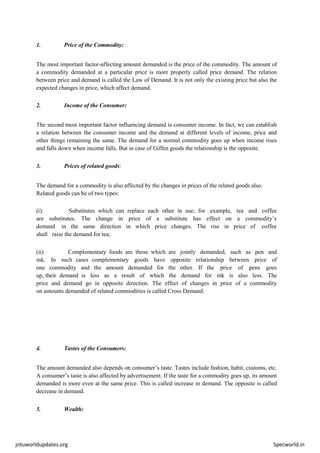 jntuworldupdates.org Specworld.in
1. Price of the Commodity:
The most important factor-affecting amount demanded is the price of the commodity. The amount of
a commodity demanded at a particular price is more properly called price demand. The relation
between price and demand is called the Law of Demand. It is not only the existing price but also the
expected changes in price, which affect demand.
2. Income of the Consumer:
The second most important factor influencing demand is consumer income. In fact, we can establish
a relation between the consumer income and the demand at different levels of income, price and
other things remaining the same. The demand for a normal commodity goes up when income rises
and falls down when income falls. But in case of Giffen goods the relationship is the opposite.
3. Prices of related goods:
The demand for a commodity is also affected by the changes in prices of the related goods also.
Related goods can be of two types:
(i). Substitutes which can replace each other in use; for example, tea and coffee
are substitutes. The change in price of a substitute has effect on a commodity’s
demand in the same direction in which price changes. The rise in price of coffee
shall raise the demand for tea;
(ii). Complementary foods are those which are jointly demanded, such as pen and
ink. In such cases complementary goods have opposite relationship between price of
one commodity and the amount demanded for the other. If the price of pens goes
up, their demand is less as a result of which the demand for ink is also less. The
price and demand go in opposite direction. The effect of changes in price of a commodity
on amounts demanded of related commodities is called Cross Demand.
4. Tastes of the Consumers:
The amount demanded also depends on consumer’s taste. Tastes include fashion, habit, customs, etc.
A consumer’s taste is also affected by advertisement. If the taste for a commodity goes up, its amount
demanded is more even at the same price. This is called increase in demand. The opposite is called
decrease in demand.
5. Wealth:
 