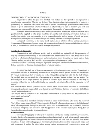 UNIT-I
INTRODUCTION TO MANAGERIAL ECONOMICS
Imagine for a while that you have finished your studies and have joined as an engineer in a
manufacturing organization. What do you do there? You plan to produce maximum quantity of goods of a
given quality at a reasonable cost. On the other hand, if you are a sale manager, you have to sell a maximum
amount of goods with minimum advertisement costs. In other words, you want to minimize your costs and
maximize your returns and by doing so, you are practicing the principles of managerial economics.
Managers, in their day-to-day activities, are always confronted with several issues such as how much
quantity is to be supplied; at what price; should the product be made internally; or whether it should be
bought from outside; how much quantity is to be produced to make a given amount of profit and so on.
Managerial economics provides us a basic insight into seeking solutions for managerial problems.
Managerial economics, as the name itself implies, is an offshoot of two distinct disciplines:
Economics and Management. In other words, it is necessary to understand what these disciplines are, at least
in brief, to understand the nature and scope of managerial economics.
Introduction to Economics
Economics is a study of human activity both at individual and national level. The economists of
early age treated economics merely as the science of wealth. The reason for this is clear. Every one of us in
involved in efforts aimed at earning money and spending this money to satisfy our wants such as food,
Clothing, shelter, and others. Such activities of earning and spending money are called
“Economic activities”. It was only during the eighteenth century that Adam Smith, the Father of Economics,
defined economics as the study of nature and uses of national wealth’.
Dr. Alfred Marshall, one of the greatest economists of the nineteenth century, writes “Economics is a
study of man’s actions in the ordinary business of life: it enquires how he gets his income and how he uses
it”. Thus, it is one side, a study of wealth; and on the other, and more important side; it is the study of man.
As Marshall observed, the chief aim of economics is to promote ‘human welfare’, but not wealth. The
definition given by AC Pigou endorses the opinion of Marshall. Pigou defines Economics as “the study of
economic welfare that can be brought directly and indirectly, into relationship with the measuring rod of
money”.
Prof. Lionel Robbins defined Economics as “the science, which studies human behaviour as a relationship
between ends and scarce means which have alternative uses”. With this, the focus of economics shifted from
‘wealth’ to human behaviour’.
Lord Keynes defined economics as ‘the study of the administration of scarce means and the determinants of
employments and income”.
Microeconomics
The study of an individual consumer or a firm is called microeconomics (also called the Theory of
Firm). Micro means ‘one millionth’. Microeconomics deals with behavior and problems of single individual
and of micro organization. Managerial economics has its roots in microeconomics and it deals with the micro
or individual enterprises. It is concerned with the application of the concepts such as price theory, Law of
Demand and theories of market structure and so on.
Macroeconomics
The study of ‘aggregate’ or total level of economics activity in a country is called macroeconomics.
It studies the flow of economics resources or factors of production (such as land, labour, capital, organisation
and technology) from the resource owner to the business firms and then from the business firms to the
households. It deals with total aggregates, for instance, total national income total employment, output and
total investment. It studies the interrelations among various aggregates and examines their nature and
 