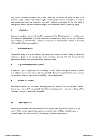 jntuworldupdates.org Specworld.in
The amount demanded of commodity is also affected by the amount of wealth as well as its
distribution. The wealthier are the people; higher is the demand for normal commodities. If wealth is
more equally distributed, the demand for necessaries and comforts is more. On the other hand, if
some people are rich, while the majorities are poor, the demand for luxuries is generally higher.
6. Population:
Increase in population increases demand for necessaries of life. The composition of population also
affects demand. Composition of population means the proportion of young and old and children as
well as the ratio of men to women. A change in composition of population has an effect on the nature
of demand for different commodities.
7. Government Policy:
Government policy affects the demands for commodities through taxation. Taxing a commodity
increases its price and the demand goes down. Similarly, financial help from the government
increases the demand for a commodity while lowering its price.
8. Expectations regarding the future:
If consumers expect changes in price of commodity in future, they will change the demand at present
even when the present price remains the same. Similarly, if consumers expect their incomes to rise in
the near future they may increase the demand for a commodity just now.
9. Climate and weather:
The climate of an area and the weather prevailing there has a decisive effect on consumer’s demand.
In cold areas woolen cloth is demanded. During hot summer days, ice is very much in demand. On a
rainy day, ice cream is not so much demanded.
10. State of business:
The level of demand for different commodities also depends upon the business conditions in the
country. If the country is passing through boom conditions, there will be a marked increase in
demand. On the other hand, the level of demand goes down during depression.
 