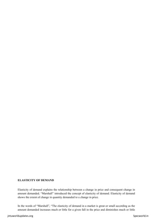 jntuworldupdates.org Specworld.in
ELASTICITY OF DEMAND
Elasticity of demand explains the relationship between a change in price and consequent change in
amount demanded. “Marshall” introduced the concept of elasticity of demand. Elasticity of demand
shows the extent of change in quantity demanded to a change in price.
In the words of “Marshall”, “The elasticity of demand in a market is great or small according as the
amount demanded increases much or little for a given fall in the price and diminishes much or little
 