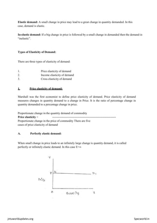jntuworldupdates.org Specworld.in
Elastic demand: A small change in price may lead to a great change in quantity demanded. In this
case, demand is elastic.
In-elastic demand: If a big change in price is followed by a small change in demanded then the demand in
“inelastic”.
Types of Elasticity of Demand:
There are three types of elasticity of demand:
1. Price elasticity of demand
2. Income elasticity of demand
3. Cross elasticity of demand
1. Price elasticity of demand:
Marshall was the first economist to define price elasticity of demand. Price elasticity of demand
measures changes in quantity demand to a change in Price. It is the ratio of percentage change in
quantity demanded to a percentage change in price.
Proportionate change in the quantity demand of commodity
Price elasticity = ------------------------------------------------------------------
Proportionate change in the price of commodity There are five
cases of price elasticity of demand
A. Perfectly elastic demand:
When small change in price leads to an infinitely large change is quantity demand, it is called
perfectly or infinitely elastic demand. In this case E=∞
 