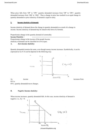 Smartzworld.com Smartworld.asia
When price falls from ‘OP’ to ‘OP1’ quantity demanded increases from ‘OP’ to ‘OP1’, quantity
demanded increases from ‘OQ’ to ‘OQ1’. Thus a change in price has resulted in an equal change in
quantity demanded so price elasticity of demand is equal to unity.
2. Income elasticity of demand:
Income elasticity of demand shows the change in quantity demanded as a result of a change in
income. Income elasticity of demand may be slated in the form of a formula.
Proportionate change in the quantity demand of commodity
Income Elasticity = ------------------------------------------------------------------
Proportionate change in the income of the people Income
elasticity of demand can be classified in to five types.
A. Zero income elasticity:
Quantity demanded remains the same, even though money income increases. Symbolically, it can be
expressed as Ey=0. It can be depicted in the following way:
As income increases from
OY to
OY1, quantity demanded never changes.
B. Negative Income elasticity:
When income increases, quantity demanded falls. In this case, income elasticity of demand is
negative. i.e., Ey < 0.
jntuworldupdates.org
 