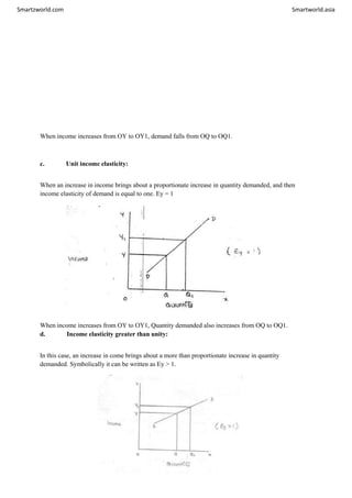 Smartzworld.com Smartworld.asia
When income increases from OY to OY1, demand falls from OQ to OQ1.
c. Unit income elasticity:
When an increase in income brings about a proportionate increase in quantity demanded, and then
income elasticity of demand is equal to one. Ey = 1
When income increases from OY to OY1, Quantity demanded also increases from OQ to OQ1.
d. Income elasticity greater than unity:
In this case, an increase in come brings about a more than proportionate increase in quantity
demanded. Symbolically it can be written as Ey > 1.
 