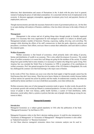 behaviour, their determination and causes of fluctuations in the. It deals with the price level in general,
instead of studying the prices of individual commodities. It is concerned with the level of employment in the
economy. It discusses aggregate consumption, aggregate investment, price level, and payment, theories of
employment, and so on.
Though macroeconomics provides the necessary framework in term of government policies etc., for the firm
to act upon dealing with analysis of business conditions, it has less direct relevance in the study of theory of
firm.
Management
Management is the science and art of getting things done through people in formally organized
groups. It is necessary that every organisation be well managed to enable it to achieve its desired goals.
Management includes a number of functions: Planning, organizing, staffing, directing, and controlling. The
manager while directing the efforts of his staff communicates to them the goals, objectives, policies, and
procedures; coordinates their efforts; motivates them to sustain their enthusiasm; and leads them to achieve
the corporate goals.
Welfare Economics
Welfare economics is that branch of economics, which primarily deals with taking of poverty,
famine and distribution of wealth in an economy. This is also called Development Economics. The central
focus of welfare economics is to assess how well things are going for the members of the society. If certain
things have gone terribly bad in some situation, it is necessary to explain why things have gone wrong. Prof.
Amartya Sen was awarded the Nobel Prize in Economics in 1998 in recognition of his contributions to
welfare economics. Prof. Sen gained recognition for his studies of the 1974 famine in Bangladesh. His work
has challenged the common view that food shortage is the major cause of famine.
In the words of Prof. Sen, famines can occur even when the food supply is high but people cannot buy the
food because they don’t have money. There has never been a famine in a democratic country because leaders
of those nations are spurred into action by politics and free media. In undemocratic countries, the rulers are
unaffected by famine and there is no one to hold them accountable, even when millions die.
Welfare economics takes care of what managerial economics tends to ignore. In other words, the growth for
an economic growth with societal up liftment is countered productive. In times of crisis, what comes to the
rescue of people is their won literacy, public health facilities, a system of food distribution, stable
democracy, social safety, (that is, systems or policies that take care of people when things go wrong for one
reason or other).
Managerial Economics
Introduction
Managerial Economics as a subject gained popularity in USA after the publication of the book
“Managerial Economics” by Joel Dean in 1951.
Managerial Economics refers to the firm’s decision making process. It could be also interpreted as
“Economics of Management” or “Economics of Management”. Managerial Economics is also called
as “Industrial Economics” or “Business Economics”.
As Joel Dean observes managerial economics shows how economic analysis can be used in
 