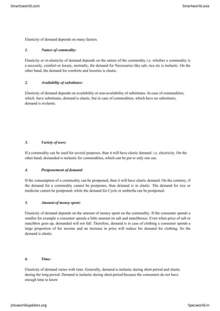 Smartzworld.com Smartworld.asia
jntuworldupdates.org Specworld.in
Elasticity of demand depends on many factors.
1. Nature of commodity:
Elasticity or in-elasticity of demand depends on the nature of the commodity i.e. whether a commodity is
a necessity, comfort or luxury, normally; the demand for Necessaries like salt, rice etc is inelastic. On the
other band, the demand for comforts and luxuries is elastic.
2. Availability of substitutes:
Elasticity of demand depends on availability or non-availability of substitutes. In case of commodities,
which have substitutes, demand is elastic, but in case of commodities, which have no substitutes,
demand is inelastic.
3. Variety of uses:
If a commodity can be used for several purposes, than it will have elastic demand. i.e. electricity. On the
other hand, demanded is inelastic for commodities, which can be put to only one use.
4. Postponement of demand:
If the consumption of a commodity can be postponed, than it will have elastic demand. On the contrary, if
the demand for a commodity cannot be postpones, than demand is in elastic. The demand for rice or
medicine cannot be postponed, while the demand for Cycle or umbrella can be postponed.
5. Amount of money spent:
Elasticity of demand depends on the amount of money spent on the commodity. If the consumer spends a
smaller for example a consumer spends a little amount on salt and matchboxes. Even when price of salt or
matchbox goes up, demanded will not fall. Therefore, demand is in case of clothing a consumer spends a
large proportion of his income and an increase in price will reduce his demand for clothing. So the
demand is elastic.
6. Time:
Elasticity of demand varies with time. Generally, demand is inelastic during short period and elastic
during the long period. Demand is inelastic during short period because the consumers do not have
enough time to know
 