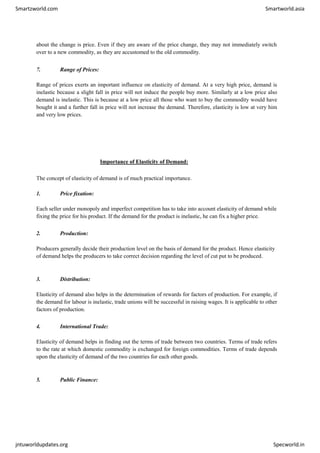 Smartzworld.com Smartworld.asia
jntuworldupdates.org Specworld.in
about the change is price. Even if they are aware of the price change, they may not immediately switch
over to a new commodity, as they are accustomed to the old commodity.
7. Range of Prices:
Range of prices exerts an important influence on elasticity of demand. At a very high price, demand is
inelastic because a slight fall in price will not induce the people buy more. Similarly at a low price also
demand is inelastic. This is because at a low price all those who want to buy the commodity would have
bought it and a further fall in price will not increase the demand. Therefore, elasticity is low at very him
and very low prices.
Importance of Elasticity of Demand:
The concept of elasticity of demand is of much practical importance.
1. Price fixation:
Each seller under monopoly and imperfect competition has to take into account elasticity of demand while
fixing the price for his product. If the demand for the product is inelastic, he can fix a higher price.
2. Production:
Producers generally decide their production level on the basis of demand for the product. Hence elasticity
of demand helps the producers to take correct decision regarding the level of cut put to be produced.
3. Distribution:
Elasticity of demand also helps in the determination of rewards for factors of production. For example, if
the demand for labour is inelastic, trade unions will be successful in raising wages. It is applicable to other
factors of production.
4. International Trade:
Elasticity of demand helps in finding out the terms of trade between two countries. Terms of trade refers
to the rate at which domestic commodity is exchanged for foreign commodities. Terms of trade depends
upon the elasticity of demand of the two countries for each other goods.
5. Public Finance:
 