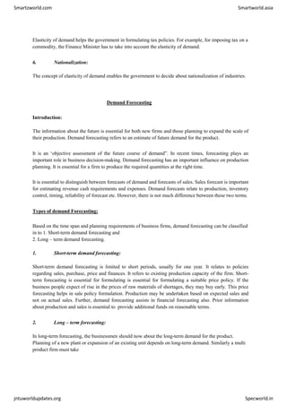 Smartzworld.com Smartworld.asia
jntuworldupdates.org Specworld.in
Elasticity of demand helps the government in formulating tax policies. For example, for imposing tax on a
commodity, the Finance Minister has to take into account the elasticity of demand.
6. Nationalization:
The concept of elasticity of demand enables the government to decide about nationalization of industries.
Demand Forecasting
Introduction:
The information about the future is essential for both new firms and those planning to expand the scale of
their production. Demand forecasting refers to an estimate of future demand for the product.
It is an ‘objective assessment of the future course of demand”. In recent times, forecasting plays an
important role in business decision-making. Demand forecasting has an important influence on production
planning. It is essential for a firm to produce the required quantities at the right time.
It is essential to distinguish between forecasts of demand and forecasts of sales. Sales forecast is important
for estimating revenue cash requirements and expenses. Demand forecasts relate to production, inventory
control, timing, reliability of forecast etc. However, there is not much difference between these two terms.
Types of demand Forecasting:
Based on the time span and planning requirements of business firms, demand forecasting can be classified
in to 1. Short-term demand forecasting and
2. Long – term demand forecasting.
1. Short-term demand forecasting:
Short-term demand forecasting is limited to short periods, usually for one year. It relates to policies
regarding sales, purchase, price and finances. It refers to existing production capacity of the firm. Short-
term forecasting is essential for formulating is essential for formulating a suitable price policy. If the
business people expect of rise in the prices of raw materials of shortages, they may buy early. This price
forecasting helps in sale policy formulation. Production may be undertaken based on expected sales and
not on actual sales. Further, demand forecasting assists in financial forecasting also. Prior information
about production and sales is essential to provide additional funds on reasonable terms.
2. Long – term forecasting:
In long-term forecasting, the businessmen should now about the long-term demand for the product.
Planning of a new plant or expansion of an existing unit depends on long-term demand. Similarly a multi
product firm must take
 