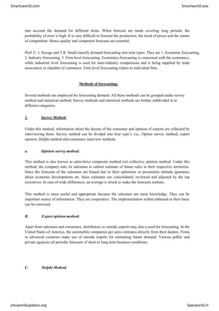 Smartzworld.com Smartworld.asia
jntuworldupdates.org Specworld.in
into account the demand for different items. When forecast are mode covering long periods, the
probability of error is high. It is vary difficult to forecast the production, the trend of prices and the nature
of competition. Hence quality and competent forecasts are essential.
Prof. C. I. Savage and T.R. Small classify demand forecasting into time types. They are 1. Economic forecasting,
2. Industry forecasting, 3. Firm level forecasting. Economics forecasting is concerned with the economics,
while industrial level forecasting is used for inter-industry comparisons and is being supplied by trade
association or chamber of commerce. Firm level forecasting relates to individual firm.
Methods of forecasting:
Several methods are employed for forecasting demand. All these methods can be grouped under survey
method and statistical method. Survey methods and statistical methods are further subdivided in to
different categories.
1. Survey Method:
Under this method, information about the desires of the consumer and opinion of exports are collected by
interviewing them. Survey method can be divided into four type’s viz., Option survey method; expert
opinion; Delphi method and consumers interview methods.
a. Opinion survey method:
This method is also known as sales-force composite method (or) collective opinion method. Under this
method, the company asks its salesman to submit estimate of future sales in their respective territories.
Since the forecasts of the salesmen are biased due to their optimistic or pessimistic attitude ignorance
about economic developments etc. these estimates are consolidated, reviewed and adjusted by the top
executives. In case of wide differences, an average is struck to make the forecasts realistic.
This method is more useful and appropriate because the salesmen are more knowledge. They can be
important source of information. They are cooperative. The implementation within unbiased or their basic
can be corrected.
B. Expert opinion method:
Apart from salesmen and consumers, distributors or outside experts may also e used for forecasting. In the
United States of America, the automobile companies get sales estimates directly from their dealers. Firms
in advanced countries make use of outside experts for estimating future demand. Various public and
private agencies all periodic forecasts of short or long term business conditions.
C. Delphi Method:
 