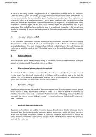 Smartzworld.com Smartworld.asia
jntuworldupdates.org Specworld.in
A variant of the survey method is Delphi method. It is a sophisticated method to arrive at a consensus.
Under this method, a panel is selected to give suggestions to solve the problems in hand. Both internal and
external experts can be the members of the panel. Panel members one kept apart from each other and
express their views in an anonymous manner. There is also a coordinator who acts as an intermediary
among the panelists. He prepares the questionnaire and sends it to the panelist. At the end of each round,
he prepares a summary report. On the basis of the summary report the panel members have to give
suggestions. This method has been used in the area of technological forecasting. It has proved more
popular in forecasting. It has provided more popular in forecasting non-economic rather than economic
variables.
D. Consumers interview method:
In this method the consumers are contacted personally to know about their plans and preference regarding
the consumption of the product. A list of all potential buyers would be drawn and each buyer will be
approached and asked how much he plans to buy the listed product in future. He would be asked the
proportion in which he intends to buy. This method seems to be the most ideal method for forecasting
demand.
2. Statistical Methods:
Statistical method is used for long run forecasting. In this method, statistical and mathematical techniques
are used to forecast demand. This method relies on post data.
a. Time series analysis or trend projection methods:
A well-established firm would have accumulated data. These data are analyzed to determine the nature of
existing trend. Then, this trend is projected in to the future and the results are used as the basis for
forecast. This is called as time series analysis. This data can be presented either in a tabular form or a
graph. In the time series post data of sales are used to forecast future.
b. Barometric Technique:
Simple trend projections are not capable of forecasting turning paints. Under Barometric method, present
events are used to predict the directions of change in future. This is done with the help of economics and
statistical indicators. Those are (1) Construction Contracts awarded for building materials (2) Personal
income (3) Agricultural Income. (4) Employment (5) Gross national income (6) Industrial Production (7)
Bank Deposits etc.
c. Regression and correlation method:
Regression and correlation are used for forecasting demand. Based on post data the future data trend is
forecasted. If the functional relationship is analyzed with the independent variable it is simple correction.
When there are several independent variables it is multiple correlation. In correlation we analyze the
nature of relation between the variables while in regression; the extent of relation between the variables is
analyzed. The results are
 
