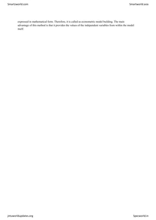 Smartzworld.com Smartworld.asia
jntuworldupdates.org Specworld.in
expressed in mathematical form. Therefore, it is called as econometric model building. The main
advantage of this method is that it provides the values of the independent variables from within the model
itself.
 