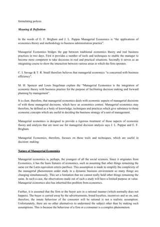 formulating polices.
Meaning & Definition:
In the words of E. F. Brigham and J. L. Pappas Managerial Economics is “the applications of
economics theory and methodology to business administration practice”.
Managerial Economics bridges the gap between traditional economics theory and real business
practices in two days. First it provides a number of tools and techniques to enable the manager to
become more competent to take decisions in real and practical situations. Secondly it serves as an
integrating course to show the interaction between various areas in which the firm operates.
C. I. Savage & T. R. Small therefore believes that managerial economics “is concerned with business
efficiency”.
M. H. Spencer and Louis Siegelman explain the “Managerial Economics is the integration of
economic theory with business practice for the purpose of facilitating decision making and forward
planning by management”.
It is clear, therefore, that managerial economics deals with economic aspects of managerial decisions
of with those managerial decisions, which have an economics contest. Managerial economics may
therefore, be defined as a body of knowledge, techniques and practices which give substance to those
economic concepts which are useful in deciding the business strategy of a unit of management.
Managerial economics is designed to provide a rigorous treatment of those aspects of economic
theory and analysis that are most use for managerial decision analysis says J. L. Pappas and E. F.
Brigham.
Managerial Economics, therefore, focuses on those tools and techniques, which are useful in
decision- making.
Nature of Managerial Economics
Managerial economics is, perhaps, the youngest of all the social sciences. Since it originates from
Economics, it has the basis features of economics, such as assuming that other things remaining the
same (or the Latin equivalent ceteris paribus). This assumption is made to simplify the complexity of
the managerial phenomenon under study in a dynamic business environment so many things are
changing simultaneously. This set a limitation that we cannot really hold other things remaining the
same. In such a case, the observations made out of such a study will have a limited purpose or value.
Managerial economics also has inherited this problem from economics.
Further, it is assumed that the firm or the buyer acts in a rational manner (which normally does not
happen). The buyer is carried away by the advertisements, brand loyalties, incentives and so on, and,
therefore, the innate behaviour of the consumer will be rational is not a realistic assumption.
Unfortunately, there are no other alternatives to understand the subject other than by making such
assumptions. This is because the behaviour of a firm or a consumer is a complex phenomenon.
 