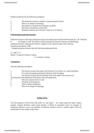 Smartzworld.com Smartworld.asia
jntuworldupdates.org Specworld.in
Production function has the following assumptions.
1. The production function is related to a particular period of time.
2. There is no change in technology.
3. The producer is using the best techniques available.
4. The factors of production are divisible.
5. Production function can be fitted to a short run or to long run.
Cobb-Douglas production function:
Production function of the linear homogenous type is invested by Junt wicksell and first tested by C. W. Cobb and
P. H. Dougles in 1928. This famous statistical production function is known as Cobb-Douglas
production function. Originally the function is applied on the empirical study of the American
manufacturing industry. Cabb
– Douglas production function takes the following mathematical form.
Y= (AKX L1-x)
Where Y=output K=Capital L=Labour
A, ∞=positive constant
Assumptions:
It has the following assumptions
1. The function assumes that output is the function of two factors viz. capital and labour.
2. It is a linear homogenous production function of the first degree
3. The function assumes that the logarithm of the total output of the economy is a
linear function of the logarithms of the labour force and capital stock.
4. There are constant returns to scale
5. All inputs are homogenous
6. There is perfect competition
7. There is no change in technology
ISOQUANTS:
The term Isoquants is derived from the words ‘iso’ and ‘quant’ – ‘Iso’ means equal and ‘quent’ implies
quantity. Isoquant therefore, means equal quantity. A family of iso-product curves or isoquants or
production difference curves can represent a production function with two variable inputs, which are
substitutable for one another within limits.
 