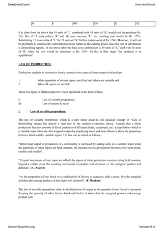 Smartzworld.com Smartworld.asia
jntuworldupdates.org Specworld.in
50 8 100 150 32 182
It is clear from the above that 10 units of ‘L’ combined with 45 units of ‘K’ would cost the producer Rs.
20/-. But if 17 units reduce ‘K’ and 10 units increase ‘L’, the resulting cost would be Rs. 172/-.
Substituting 10 more units of ‘L’ for 12 units of ‘K’ further reduces cost pf Rs. 154/-/ However, it will not
be profitable to continue this substitution process further at the existing prices since the rate of substitution
is diminishing rapidly. In the above table the least cost combination is 30 units of ‘L’ used with 16 units
of ‘K’ when the cost would be minimum at Rs. 154/-. So this is they stage “the producer is in
equilibrium”.
LAW OF PRODUCTION:
Production analysis in economics theory considers two types of input-output relationships.
1. When quantities of certain inputs, are fixed and others are variable and
2. When all inputs are variable.
These two types of relationships have been explained in the form of laws.
i) Law of variable proportions
ii) Law of returns to scale
I. Law of variable proportions:
The law of variable proportions which is a new name given to old classical concept of “Law of
diminishing returns has played a vital role in the modern economics theory. Assume that a firms
production function consists of fixed quantities of all inputs (land, equipment, etc.) except labour which is
a variable input when the firm expands output by employing more and more labour it alters the proportion
between fixed and the variable inputs. The law can be stated as follows:
“When total output or production of a commodity is increased by adding units of a variable input while
the quantities of other inputs are held constant, the increase in total production becomes after some point,
smaller and smaller”.
“If equal increments of one input are added, the inputs of other production services being held constant,
beyond a certain point the resulting increments of product will decrease i.e. the marginal product will
diminish”. (G. Stigler)
“As the proportion of one factor in a combination of factors is increased, after a point, first the marginal
and then the average product of that factor will diminish”. (F. Benham)
The law of variable proportions refers to the behaviour of output as the quantity of one Factor is increased
Keeping the quantity of other factors fixed and further it states that the marginal product and average
product will
 