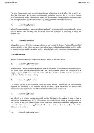Smartzworld.com Smartworld.asia
The large firm produces many commodities and serves wider areas. It is, therefore, able to absorb any
shock for its existence. For example, during business depression, the prices fall for every firm. There is
also a possibility for market fluctuations in a particular product of the firm. Under such circumstances the
risk-bearing economies or survival economies help the bigger firm to survive business crisis.
F). Economies of Research:
A large firm possesses larger resources and can establish it’s own research laboratory and employ trained
research workers. The firm may even invent new production techniques for increasing its output and
reducing cost.
G). Economies of welfare:
A large firm can provide better working conditions in-and out-side the factory. Facilities like subsidized
canteens, crèches for the infants, recreation room, cheap houses, educational and medical facilities tend to
increase the productive efficiency of the workers, which helps in raising production and reducing costs.
External Economies.
Business firm enjoys a number of external economies, which are discussed below:
A). Economies of Concentration:
When an industry is concentrated in a particular area, all the member firms reap some common economies
like skilled labour, improved means of transport and communications, banking and financial services,
supply of power and benefits from subsidiaries. All these facilities tend to lower the unit cost of
production of all the firms in the industry.
B). Economies of Information
The industry can set up an information centre which may publish a journal and pass on information
regarding the availability of raw materials, modern machines, export potentialities and provide other
information needed by the firms. It will benefit all firms and reduction in their costs.
C). Economies of Welfare:
An industry is in a better position to provide welfare facilities to the workers. It may get land at
concessional rates and procure special facilities from the local bodies for setting up housing colonies for
the workers. It may also establish public health care units, educational institutions both general and
technical so that a continuous supply of skilled labour is available to the industry. This will help the
efficiency of the workers.
D). Economies of Disintegration:
 