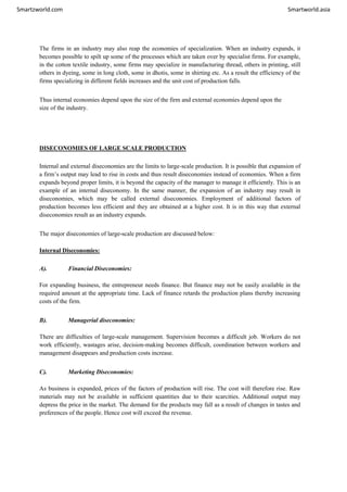 Smartzworld.com Smartworld.asia
The firms in an industry may also reap the economies of specialization. When an industry expands, it
becomes possible to spilt up some of the processes which are taken over by specialist firms. For example,
in the cotton textile industry, some firms may specialize in manufacturing thread, others in printing, still
others in dyeing, some in long cloth, some in dhotis, some in shirting etc. As a result the efficiency of the
firms specializing in different fields increases and the unit cost of production falls.
Thus internal economies depend upon the size of the firm and external economies depend upon the
size of the industry.
DISECONOMIES OF LARGE SCALE PRODUCTION
Internal and external diseconomies are the limits to large-scale production. It is possible that expansion of
a firm’s output may lead to rise in costs and thus result diseconomies instead of economies. When a firm
expands beyond proper limits, it is beyond the capacity of the manager to manage it efficiently. This is an
example of an internal diseconomy. In the same manner, the expansion of an industry may result in
diseconomies, which may be called external diseconomies. Employment of additional factors of
production becomes less efficient and they are obtained at a higher cost. It is in this way that external
diseconomies result as an industry expands.
The major diseconomies of large-scale production are discussed below:
Internal Diseconomies:
A). Financial Diseconomies:
For expanding business, the entrepreneur needs finance. But finance may not be easily available in the
required amount at the appropriate time. Lack of finance retards the production plans thereby increasing
costs of the firm.
B). Managerial diseconomies:
There are difficulties of large-scale management. Supervision becomes a difficult job. Workers do not
work efficiently, wastages arise, decision-making becomes difficult, coordination between workers and
management disappears and production costs increase.
C). Marketing Diseconomies:
As business is expanded, prices of the factors of production will rise. The cost will therefore rise. Raw
materials may not be available in sufficient quantities due to their scarcities. Additional output may
depress the price in the market. The demand for the products may fall as a result of changes in tastes and
preferences of the people. Hence cost will exceed the revenue.
 