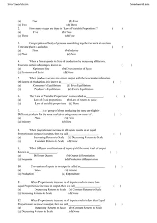 Smartzworld.com Smartworld.asia
(a) Five (b) Four
(c) Two (d) Three
2. How many stages are there in ‘Law of Variable Proportions’? ( )
(a) Five (b) Two
(c) Three (d) Four
3. Congregation of body of persons assembling together to work at a certain
Time and place is called as ( )
(a) Firm (b) Industry
(c) Plant (d) Size
4. When a firm expands its Size of production by increasing all factors,
It secures certain advantages, known as ( )
(a) Optimum Size (b) Diseconomies of Scale
(c) Economies of Scale (d) None
5. When producer secures maximum output with the least cost combination
Of factors of production, it is known as ( )
(a) Consumer’s Equilibrium (b) Price Equilibrium
(c) Producer’s Equilibrium (d) Firm’s Equilibrium
6. The ‘Law of Variable Proportions’ is also called as . ( )
(a) Law of fixed proportions (b) Law of returns to scale
(c) Law of variable proportions (d) None
7. Is a ‘group of firms producing the same are slightly
Different products for the same market or using same raw material’. ( )
(a) Plant (b) Firm
(c) Industry (d) Size
8. When proportionate increase in all inputs results in an equal
Proportionate increase in output, then we call . ( )
(a) Increasing Returns to Scale (b) Decreasing Returns to Scale
(c) Constant Returns to Scale (d) None
9. When different combinations of inputs yield the same level of output
Known as . ( )
(a) Different Quants (b) Output differentiation
(c) Isoquants (d) Production differentiation
10. Conversion of inputs in to output is called as . ( )
(a) Sales (b) Income
(c) Production (d) Expenditure
11. When Proportionate increase in all inputs results in more than
equal Proportionate increase in output, then we call . ( )
(a) Decreasing Returns to Scale (b) Constant Returns to Scale
(c) Increasing Returns to Scale (d) None
12. When Proportionate increase in all inputs results in less than Equal
Proportionate increase in output, then we call . ( )
(a) Increasing Returns to Scale (b) Constant Returns to Scale
(c) Decreasing Returns to Scale (d) None
 