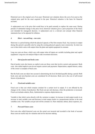 Smartzworld.com Smartworld.asia
Historical cost is the original cost of an asset. Historical cost valuation shows the cost of an asset as the
original price paid for the asset acquired in the past. Historical valuation is the basis for financial
accounts.
A replacement cost is the price that would have to be paid currently to replace the same asset. During
periods of substantial change in the price level, historical valuation gives a poor projection of the future
cost intended for managerial decision. A replacement cost is a relevant cost concept when financial
statements have to be adjusted for inflation.
4. Short – run and long – run costs:
Short-run is a period during which the physical capacity of the firm remains fixed. Any increase in output
during this period is possible only by using the existing physical capacity more extensively. So short run
cost is that which varies with output when the plant and capital equipment in constant.
Long run costs are those, which vary with output when all inputs are variable including plant and capital
equipment. Long-run cost analysis helps to take investment decisions.
5. Out-of pocket and books costs:
Out-of pocket costs also known as explicit costs are those costs that involve current cash payment. Book
costs also called implicit costs do not require current cash payments. Depreciation, unpaid interest, salary
of the owner is examples of back costs.
But the book costs are taken into account in determining the level dividend payable during a period. Both
book costs and out-of-pocket costs are considered for all decisions. Book cost is the cost of self-owned
factors of production.
6. Fixed and variable costs:
Fixed cost is that cost which remains constant for a certain level to output. It is not affected by the
changes in the volume of production. But fixed cost per unit decrease, when the production is increased.
Fixed cost includes salaries, Rent, Administrative expenses depreciations etc.
Variable is that which varies directly with the variation is output. An increase in total output results in an
increase in total variable costs and decrease in total output results in a proportionate decline in the total
variables costs. The variable cost per unit will be constant. Ex: Raw materials, labour, direct expenses, etc.
7. Post and Future costs:
Post costs also called historical costs are the actual cost incurred and recorded in the book of account
these costs are useful only for valuation and not for decision making.
 
