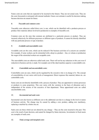 Smartzworld.com Smartworld.asia
Future costs are costs that are expected to be incurred in the futures. They are not actual costs. They are
the costs forecasted or estimated with rational methods. Future cost estimate is useful for decision making
because decision are meant for future.
8. Traceable and common costs:
Traceable costs otherwise called direct cost, is one, which can be identified with a products process or
product. Raw material, labour involved in production is examples of traceable cost.
Common costs are the ones that common are attributed to a particular process or product. They are
incurred collectively for different processes or different types of products. It cannot be directly identified
with any particular process or type of product.
9. Avoidable and unavoidable costs:
Avoidable costs are the costs, which can be reduced if the business activities of a concern are curtailed.
For example, if some workers can be retrenched with a drop in a product – line, or volume or production
the wages of the retrenched workers are escapable costs.
The unavoidable costs are otherwise called sunk costs. There will not be any reduction in this cost even if
reduction in business activity is made. For example cost of the ideal machine capacity is unavoidable cost.
10. Controllable and uncontrollable costs:
Controllable costs are ones, which can be regulated by the executive who is in change of it. The concept
of controllability of cost varies with levels of management. Direct expenses like material, labour etc. are
controllable costs.
Some costs are not directly identifiable with a process of product. They are appointed to various processes
or products in some proportion. This cost varies with the variation in the basis of allocation and is
independent of the actions of the executive of that department. These apportioned costs are called
uncontrollable costs.
11. Incremental and sunk costs:
Incremental cost also known as different cost is the additional cost due to a change in the level or nature
of business activity. The change may be caused by adding a new product, adding new machinery,
replacing a machine by a better one etc.
Sunk costs are those which are not altered by any change – They are the costs incurred in the past. This
cost is the result of past decision, and cannot be changed by future decisions. Investments in fixed assets
are examples of sunk costs.
12. Total, average and marginal costs:
 