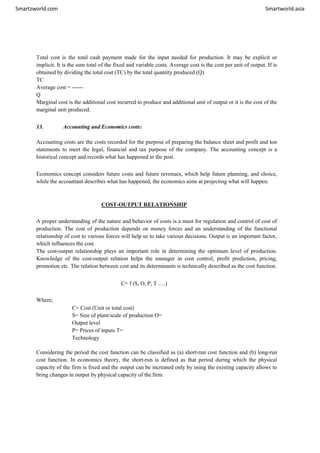 Smartzworld.com Smartworld.asia
Total cost is the total cash payment made for the input needed for production. It may be explicit or
implicit. It is the sum total of the fixed and variable costs. Average cost is the cost per unit of output. If is
obtained by dividing the total cost (TC) by the total quantity produced (Q)
TC
Average cost = ------
Q
Marginal cost is the additional cost incurred to produce and additional unit of output or it is the cost of the
marginal unit produced.
13. Accounting and Economics costs:
Accounting costs are the costs recorded for the purpose of preparing the balance sheet and profit and ton
statements to meet the legal, financial and tax purpose of the company. The accounting concept is a
historical concept and records what has happened in the post.
Economics concept considers future costs and future revenues, which help future planning, and choice,
while the accountant describes what has happened, the economics aims at projecting what will happen.
COST-OUTPUT RELATIONSHIP
A proper understanding of the nature and behavior of costs is a must for regulation and control of cost of
production. The cost of production depends on money forces and an understanding of the functional
relationship of cost to various forces will help us to take various decisions. Output is an important factor,
which influences the cost.
The cost-output relationship plays an important role in determining the optimum level of production.
Knowledge of the cost-output relation helps the manager in cost control, profit prediction, pricing,
promotion etc. The relation between cost and its determinants is technically described as the cost function.
C= f (S, O, P, T ….)
Where;
C= Cost (Unit or total cost)
S= Size of plant/scale of production O=
Output level
P= Prices of inputs T=
Technology
Considering the period the cost function can be classified as (a) short-run cost function and (b) long-run
cost function. In economics theory, the short-run is defined as that period during which the physical
capacity of the firm is fixed and the output can be increased only by using the existing capacity allows to
bring changes in output by physical capacity of the firm.
 
