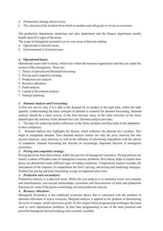 d. Promotional strategy and activities.
e. The selection of the location from which to produce and sell goods or service to consumer.
The production department, marketing and sales department and the finance department usually
handle these five types of decisions.
The scope of managerial economics covers two areas of decision making
a. Operational or Internal issues
b. Environmental or External issues
a. Operational issues:
Operational issues refer to those, which wise within the business organization and they are under the
control of the management. Those are:
1. Theory of demand and Demand Forecasting
2. Pricing and Competitive strategy
3. Production cost analysis
4. Resource allocation
5. Profit analysis
6. Capital or Investment analysis
7. Strategic planning
1. Demand Analyses and Forecasting:
A firm can survive only if it is able to the demand for its product at the right time, within the right
quantity. Understanding the basic concepts of demand is essential for demand forecasting. Demand
analysis should be a basic activity of the firm because many of the other activities of the firms
depend upon the outcome of the demand fore cost. Demand analysis provides:
1. The basis for analyzing market influences on the firms; products and thus helps in the adaptation
to those influences.
2. Demand analysis also highlights for factors, which influence the demand for a product. This
helps to manipulate demand. Thus demand analysis studies not only the price elasticity but also
income elasticity, cross elasticity as well as the influence of advertising expenditure with the advent
of computers, demand forecasting has become an increasingly important function of managerial
economics.
2. Pricing and competitive strategy:
Pricing decisions have been always within the preview of managerial economics. Pricing policies are
merely a subset of broader class of managerial economic problems. Price theory helps to explain how
prices are determined under different types of market conditions. Competitions analysis includes the
anticipation of the response of competitions the firm’s pricing, advertising and marketing strategies.
Product line pricing and price forecasting occupy an important place here.
3. Production and cost analysis:
Production analysis is in physical terms. While the cost analysis is in monetary terms cost concepts
and classifications, cost-out-put relationships, economies and diseconomies of scale and production
functions are some of the points constituting cost and production analysis.
4. Resource Allocation:
Managerial Economics is the traditional economic theory that is concerned with the problem of
optimum allocation of scarce resources. Marginal analysis is applied to the problem of determining
the level of output, which maximizes profit. In this respect linear programming techniques has been
used to solve optimization problems. In fact lines programming is one of the most practical and
powerful managerial decision making tools currently available.
 