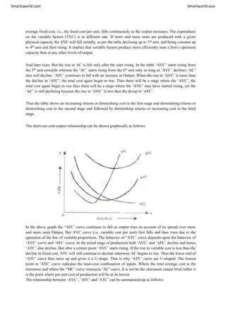 Smartzworld.com Smartworld.asia
average fixed cost, i.e., the fixed cost per unit, falls continuously as the output increases. The expenditure
on the variable factors (TVC) is at different rate. If more and more units are produced with a given
physical capacity the AVC will fall initially, as per the table declining up to 3rd
unit, and being constant up
to 4th
unit and then rising. It implies that variable factors produce more efficiently near a firm’s optimum
capacity than at any other levels of output.
And later rises. But the rise in AC is felt only after the start rising. In the table ‘AVC’ starts rising from
the 5th
unit onwards whereas the ‘AC’ starts rising from the 6th
unit only so long as ‘AVC’ declines ‘AC’
also will decline. ‘AFC’ continues to fall with an increase in Output. When the rise in ‘AVC’ is more than
the decline in ‘AFC’, the total cost again begin to rise. Thus there will be a stage where the ‘AVC’, the
total cost again begin to rise thus there will be a stage where the ‘AVC’ may have started rising, yet the
‘AC’ is still declining because the rise in ‘AVC’ is less than the droop in ‘AFC’.
Thus the table shows an increasing returns or diminishing cost in the first stage and diminishing returns or
diminishing cost in the second stage and followed by diminishing returns or increasing cost in the third
stage.
The short-run cost-output relationship can be shown graphically as follows.
In the above graph the “AFC’ curve continues to fall as output rises an account of its spread over more
and more units Output. But AVC curve (i.e. variable cost per unit) first falls and than rises due to the
operation of the law of variable proportions. The behavior of “ATC’ curve depends upon the behavior of
‘AVC’ curve and ‘AFC’ curve. In the initial stage of production both ‘AVC’ and ‘AFC’ decline and hence
‘ATC’ also decline. But after a certain point ‘AVC’ starts rising. If the rise in variable cost is less than the
decline in fixed cost, ATC will still continue to decline otherwise AC begins to rise. Thus the lower end of
‘ATC’ curve thus turns up and gives it a U-shape. That is why ‘ATC’ curve are U-shaped. The lowest
point in ‘ATC’ curve indicates the least-cost combination of inputs. Where the total average cost is the
minimum and where the “MC’ curve intersects ‘AC’ curve, It is not be the maximum output level rather it
is the point where per unit cost of production will be at its lowest.
The relationship between ‘AVC’, ‘AFC’ and ‘ATC’ can be summarized up as follows:
 