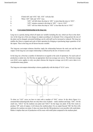 Smartzworld.com Smartworld.asia
1. If both AFC and ‘AVC’ fall, ‘ATC’ will also fall.
2. When ‘AFC’ falls and ‘AVC’ rises
a. ‘ATC’ will fall where the drop in ‘AFC’ is more than the raise in ‘AVC’.
b. ‘ATC’ remains constant is the drop in ‘AFC’ = rise in ‘AVC’
c. ‘ATC’ will rise where the drop in ‘AFC’ is less than the rise in ‘AVC’
b. Cost-output Relationship in the long-run:
Long run is a period, during which all inputs are variable including the one, which are fixes in the short-
run. In the long run a firm can change its output according to its demand. Over a long period, the size of
the plant can be changed, unwanted buildings can be sold staff can be increased or reduced. The long run
enables the firms to expand and scale of their operation by bringing or purchasing larger quantities of all
the inputs. Thus in the long run all factors become variable.
The long-run cost-output relations therefore imply the relationship between the total cost and the total
output. In the long-run cost-output relationship is influenced by the law of returns to scale.
In the long run a firm has a number of alternatives in regards to the scale of operations. For each scale of
production or plant size, the firm has an appropriate short-run average cost curves. The short-run average
cost (SAC) curve applies to only one plant whereas the long-run average cost (LAC) curve takes in to
consideration many plants.
The long-run cost-output relationship is shown graphically with the help of “LCA’ curve.
To draw on ‘LAC’ curve we have to start with a number of ‘SAC’ curves. In the above figure it is
assumed that technologically there are only three sizes of plants – small, medium and large, ‘SAC’, for the
small size, ‘SAC2’ for the medium size plant and ‘SAC3’ for the large size plant. If the firm wants to
produce ‘OP’ units of output, it will choose the smallest plant. For an output beyond ‘OQ’ the firm wills
optimum for medium size plant. It does not mean that the OQ production is not possible with small plant.
Rather it implies that cost of production will be more with small plant compared to the medium plant.
 