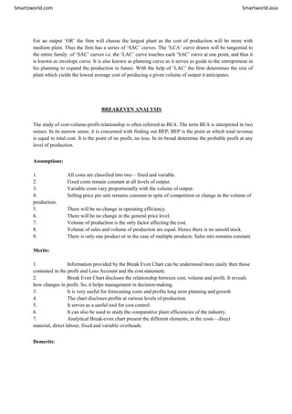 Smartzworld.com Smartworld.asia
For an output ‘OR’ the firm will choose the largest plant as the cost of production will be more with
medium plant. Thus the firm has a series of ‘SAC’ curves. The ‘LCA’ curve drawn will be tangential to
the entire family of ‘SAC’ curves i.e. the ‘LAC’ curve touches each ‘SAC’ curve at one point, and thus it
is known as envelope curve. It is also known as planning curve as it serves as guide to the entrepreneur in
his planning to expand the production in future. With the help of ‘LAC’ the firm determines the size of
plant which yields the lowest average cost of producing a given volume of output it anticipates.
BREAKEVEN ANALYSIS
The study of cost-volume-profit relationship is often referred as BEA. The term BEA is interpreted in two
senses. In its narrow sense, it is concerned with finding out BEP; BEP is the point at which total revenue
is equal to total cost. It is the point of no profit, no loss. In its broad determine the probable profit at any
level of production.
Assumptions:
1. All costs are classified into two – fixed and variable.
2. Fixed costs remain constant at all levels of output.
3. Variable costs vary proportionally with the volume of output.
4. Selling price per unit remains constant in spite of competition or change in the volume of
production.
5. There will be no change in operating efficiency.
6. There will be no change in the general price level.
7. Volume of production is the only factor affecting the cost.
8. Volume of sales and volume of production are equal. Hence there is no unsold stock.
9. There is only one product or in the case of multiple products. Sales mix remains constant.
Merits:
1. Information provided by the Break Even Chart can be understood more easily then those
contained in the profit and Loss Account and the cost statement.
2. Break Even Chart discloses the relationship between cost, volume and profit. It reveals
how changes in profit. So, it helps management in decision-making.
3. It is very useful for forecasting costs and profits long term planning and growth
4. The chart discloses profits at various levels of production.
5. It serves as a useful tool for cost control.
6. It can also be used to study the comparative plant efficiencies of the industry.
7. Analytical Break-even chart present the different elements, in the costs – direct
material, direct labour, fixed and variable overheads.
Demerits:
 