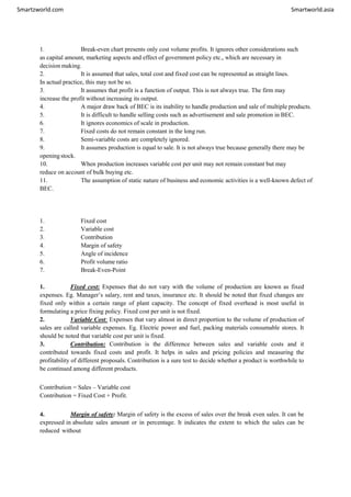 Smartzworld.com Smartworld.asia
1. Break-even chart presents only cost volume profits. It ignores other considerations such
as capital amount, marketing aspects and effect of government policy etc., which are necessary in
decision making.
2. It is assumed that sales, total cost and fixed cost can be represented as straight lines.
In actual practice, this may not be so.
3. It assumes that profit is a function of output. This is not always true. The firm may
increase the profit without increasing its output.
4. A major draw back of BEC is its inability to handle production and sale of multiple products.
5. It is difficult to handle selling costs such as advertisement and sale promotion in BEC.
6. It ignores economics of scale in production.
7. Fixed costs do not remain constant in the long run.
8. Semi-variable costs are completely ignored.
9. It assumes production is equal to sale. It is not always true because generally there may be
openingstock.
10. When production increases variable cost per unit may not remain constant but may
reduce on account of bulk buying etc.
11. The assumption of static nature of business and economic activities is a well-known defect of
BEC.
1. Fixed cost
2. Variable cost
3. Contribution
4. Margin of safety
5. Angle of incidence
6. Profit volume ratio
7. Break-Even-Point
1. Fixed cost: Expenses that do not vary with the volume of production are known as fixed
expenses. Eg. Manager’s salary, rent and taxes, insurance etc. It should be noted that fixed changes are
fixed only within a certain range of plant capacity. The concept of fixed overhead is most useful in
formulating a price fixing policy. Fixed cost per unit is not fixed.
2. Variable Cost: Expenses that vary almost in direct proportion to the volume of production of
sales are called variable expenses. Eg. Electric power and fuel, packing materials consumable stores. It
should be noted that variable cost per unit is fixed.
3. Contribution: Contribution is the difference between sales and variable costs and it
contributed towards fixed costs and profit. It helps in sales and pricing policies and measuring the
profitability of different proposals. Contribution is a sure test to decide whether a product is worthwhile to
be continued among different products.
Contribution = Sales – Variable cost
Contribution = Fixed Cost + Profit.
4. Margin of safety: Margin of safety is the excess of sales over the break even sales. It can be
expressed in absolute sales amount or in percentage. It indicates the extent to which the sales can be
reduced without
 