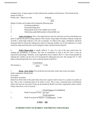 Smartzworld.com Smartworld.asia
resulting in loss. A large margin of safety indicates the soundness of the business. The formula for the
margin of safety is:
Present sales – Break even sales or Profit
. ratio
Margin of safety can be improved by taking the following steps.
1. Increasing production
2. Increasing selling price
3. Reducing the fixed or the variable costs or both
4. Substituting unprofitable product with profitable one.
5. Angle of incidence: This is the angle between sales line and total cost line at the Break-even
point. It indicates the profit earning capacity of the concern. Large angle of incidence indicates a high rate
of profit; a small angle indicates a low rate of earnings. To improve this angle, contribution should be
increased either by raising the selling price and/or by reducing variable cost. It also indicates as to what
extent the output and sales price can be changed to attain a desired amount of profit.
6. Profit Volume Ratio is usually called P. V. ratio. It is one of the most useful ratios for
studying the profitability of business. The ratio of contribution to sales is the P/V ratio. It may be
expressed in percentage. Therefore, every organization tries to improve the P. V. ratio of each product by
reducing the variable cost per unit or by increasing the selling price per unit. The concept of P. V. ratio
helps in determining break even- point, a desired amount of profit etc.
The formula is,
Contribution
Sales X 100
7. Break – Even- Point: If we divide the term into three words, then it does not require
further explanation. Break-divide
Even-equal
Point-place or position
Break Even Point refers to the point where total cost is equal to total revenue. It is a point of no profit, no
loss. This is also a minimum point of no profit, no loss. This is also a minimum point of production
where total costs are recovered. If sales go up beyond the Break Even Point, organization makes a profit.
If they come down, a loss is incurred.
1. Break Even point (Units) =
Fixed Expenses Contribution
per unit
Fixed expenses
2. Break Even point (In Rupees) = Contribution X sales
UNIT – III
INTRODUCTION TO MARKET AND PRICING STRATEGIES
 