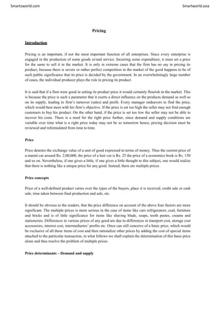 Smartzworld.com Smartworld.asia
Pricing
Introduction
Pricing is an important, if not the most important function of all enterprises. Since every enterprise is
engaged in the production of some goods or/and service. Incurring some expenditure, it must set a price
for the same to sell it in the market. It is only in extreme cases that the firm has no say in pricing its
product; because there is severe or rather perfect competition in the market of the good happens to be of
such public significance that its price is decided by the government. In an overwhelmingly large number
of cases, the individual producer plays the role in pricing its product.
It is said that if a firm were good in setting its product price it would certainly flourish in the market. This
is because the price is such a parameter that it exerts a direct influence on the products demand as well as
on its supply, leading to firm’s turnover (sales) and profit. Every manager endeavors to find the price,
which would best meet with his firm’s objective. If the price is set too high the seller may not find enough
customers to buy his product. On the other hand, if the price is set too low the seller may not be able to
recover his costs. There is a need for the right price further, since demand and supply conditions are
variable over time what is a right price today may not be so tomorrow hence, pricing decision must be
reviewed and reformulated from time totime.
Price
Price denotes the exchange value of a unit of good expressed in terms of money. Thus the current price of
a maruti car around Rs. 2,00,000, the price of a hair cut is Rs. 25 the price of a economics book is Rs. 150
and so on. Nevertheless, if one gives a little, if one gives a little thought to this subject, one would realize
that there is nothing like a unique price for any good. Instead, there are multiple prices.
Price concepts
Price of a well-defined product varies over the types of the buyers, place it is received, credit sale or cash
sale, time taken between final production and sale, etc.
It should be obvious to the readers, that the price difference on account of the above four factors are more
significant. The multiple prices is more serious in the case of items like cars refrigerators, coal, furniture
and bricks and is of little significance for items like shaving blade, soaps, tooth pastes, creams and
stationeries. Differences in various prices of any good are due to differences in transport cost, storage cost
accessories, interest cost, intermediaries’ profits etc. Once can still conceive of a basic price, which would
be exclusive of all these items of cost and then rationalize other prices by adding the cost of special items
attached to the particular transaction, in what follows we shall explain the determination of this basis price
alone and thus resolve the problem of multiple prices.
Price determinants – Demand and supply
 