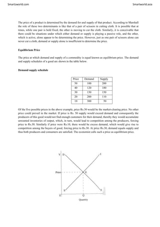 Smartzworld.com Smartworld.asia
The price of a product is determined by the demand for and supply of that product. According to Marshall
the role of these two determinants is like that of a pair of scissors in cutting cloth. It is possible that at
times, while one pair is held fixed, the other is moving to cut the cloth. Similarly, it is conceivable that
there could be situations under which either demand or supply is playing a passive role, and the other,
which is active, alone appear to be determining the price. However, just as one pair of scissors alone can
never cut a cloth, demand or supply alone is insufficient to determine the price.
Equilibrium Price
The price at which demand and supply of a commodity is equal known as equilibrium price. The demand
and supply schedules of a good are shown in the table below.
Demand supply schedule
Price Demand Supply
50 100 200
40 120 180
30 150 150
20 200 110
10 300 50
Of the five possible prices in the above example, price Rs.30 would be the market-clearing price. No other
price could prevail in the market. If price is Rs. 50 supply would exceed demand and consequently the
producers of this good would not find enough customers for their demand, thereby they would accumulate
unwanted inventories of output, which, in turn, would lead to competition among the producers, forcing
price to Rs.30. Similarly if price were Rs.10, there would be excess demand, which would give rise to
competition among the buyers of good, forcing price to Rs.30. At price Rs.30, demand equals supply and
thus both producers and consumers are satisfied. The economist calls such a price as equilibrium price.
 