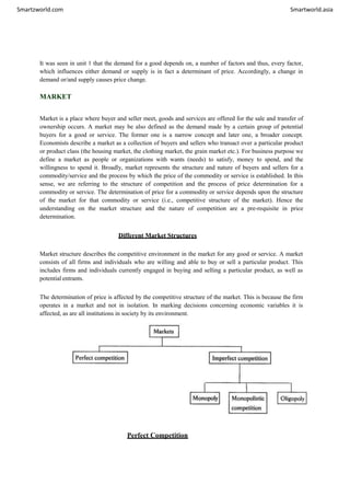 Smartzworld.com Smartworld.asia
It was seen in unit 1 that the demand for a good depends on, a number of factors and thus, every factor,
which influences either demand or supply is in fact a determinant of price. Accordingly, a change in
demand or/and supply causes price change.
MARKET
Market is a place where buyer and seller meet, goods and services are offered for the sale and transfer of
ownership occurs. A market may be also defined as the demand made by a certain group of potential
buyers for a good or service. The former one is a narrow concept and later one, a broader concept.
Economists describe a market as a collection of buyers and sellers who transact over a particular product
or product class (the housing market, the clothing market, the grain market etc.). For business purpose we
define a market as people or organizations with wants (needs) to satisfy, money to spend, and the
willingness to spend it. Broadly, market represents the structure and nature of buyers and sellers for a
commodity/service and the process by which the price of the commodity or service is established. In this
sense, we are referring to the structure of competition and the process of price determination for a
commodity or service. The determination of price for a commodity or service depends upon the structure
of the market for that commodity or service (i.e., competitive structure of the market). Hence the
understanding on the market structure and the nature of competition are a pre-requisite in price
determination.
Different Market Structures
Market structure describes the competitive environment in the market for any good or service. A market
consists of all firms and individuals who are willing and able to buy or sell a particular product. This
includes firms and individuals currently engaged in buying and selling a particular product, as well as
potential entrants.
The determination of price is affected by the competitive structure of the market. This is because the firm
operates in a market and not in isolation. In marking decisions concerning economic variables it is
affected, as are all institutions in society by its environment.
Perfect Competition
 