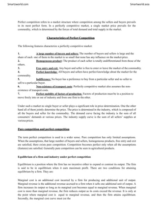 Smartzworld.com Smartworld.asia
Perfect competition refers to a market structure where competition among the sellers and buyers prevails
in its most perfect form. In a perfectly competitive market, a single market price prevails for the
commodity, which is determined by the forces of total demand and total supply in the market.
Characteristics of Perfect Competition
The following features characterize a perfectly competitive market:
1. A large number of buyers and sellers: The number of buyers and sellers is large and the
share of each one of them in the market is so small that none has any influence on the market price.
2. Homogeneous product: The product of each seller is totally undifferentiated from those of the
others.
3. Free entry and exit: Any buyer and seller is free to enter or leave the market of the commodity.
4. Perfect knowledge: All buyers and sellers have perfect knowledge about the market for the
commodity.
5. Indifference: No buyer has a preference to buy from a particular seller and no seller to
sell to a particular buyer.
6. Non-existence of transport costs: Perfectly competitive market also assumes the non-
existence of transport costs.
7. Perfect mobility of factors of production: Factors of production must be in a position to
move freely into or out of industry and from one firm to the other.
Under such a market no single buyer or seller plays a significant role in price determination. One the other
hand all of them jointly determine the price. The price is determined in the industry, which is composed of
all the buyers and seller for the commodity. The demand curve facing the industry is the sum of all
consumers’ demands at various prices. The industry supply curve is the sum of all sellers’ supplies at
variousprices.
Pure competition and perfect competition
The term perfect competition is used in a wider sense. Pure competition has only limited assumptions.
When the assumptions, that large number of buyers and sellers, homogeneous products, free entry and exit
are satisfied, there exists pure competition. Competition becomes perfect only when all the assumptions
(features) are satisfied. Generally pure competition can be seen in agricultural products.
Equilibrium of a firm and industry under perfect competition
Equilibrium is a position where the firm has no incentive either to expand or contrast its output. The firm
is said to be in equilibrium when it earn maximum profit. There are two conditions for attaining
equilibrium by a firm. They are:
Marginal cost is an additional cost incurred by a firm for producing and additional unit of output.
Marginal revenue is the additional revenue accrued to a firm when it sells one additional unit of output. A
firm increases its output so long as its marginal cost becomes equal to marginal revenue. When marginal
cost is more than marginal revenue, the firm reduces output as its costs exceed the revenue. It is only at
the point where marginal cost is equal to marginal revenue, and then the firm attains equilibrium.
Secondly, the marginal cost curve must cut the
 