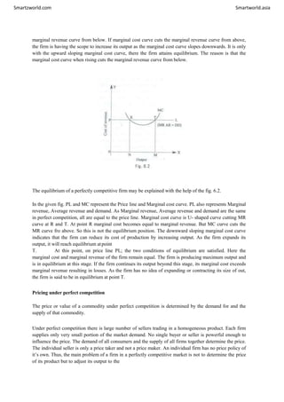Smartzworld.com Smartworld.asia
marginal revenue curve from below. If marginal cost curve cuts the marginal revenue curve from above,
the firm is having the scope to increase its output as the marginal cost curve slopes downwards. It is only
with the upward sloping marginal cost curve, there the firm attains equilibrium. The reason is that the
marginal cost curve when rising cuts the marginal revenue curve from below.
The equilibrium of a perfectly competitive firm may be explained with the help of the fig. 6.2.
In the given fig. PL and MC represent the Price line and Marginal cost curve. PL also represents Marginal
revenue, Average revenue and demand. As Marginal revenue, Average revenue and demand are the same
in perfect competition, all are equal to the price line. Marginal cost curve is U- shaped curve cutting MR
curve at R and T. At point R marginal cost becomes equal to marginal revenue. But MC curve cuts the
MR curve fro above. So this is not the equilibrium position. The downward sloping marginal cost curve
indicates that the firm can reduce its cost of production by increasing output. As the firm expands its
output, it will reach equilibrium atpoint
T. At this point, on price line PL; the two conditions of equilibrium are satisfied. Here the
marginal cost and marginal revenue of the firm remain equal. The firm is producing maximum output and
is in equilibrium at this stage. If the firm continues its output beyond this stage, its marginal cost exceeds
marginal revenue resulting in losses. As the firm has no idea of expanding or contracting its size of out,
the firm is said to be in equilibrium at point T.
Pricing under perfect competition
The price or value of a commodity under perfect competition is determined by the demand for and the
supply of that commodity.
Under perfect competition there is large number of sellers trading in a homogeneous product. Each firm
supplies only very small portion of the market demand. No single buyer or seller is powerful enough to
influence the price. The demand of all consumers and the supply of all firms together determine the price.
The individual seller is only a price taker and not a price maker. An individual firm has no price policy of
it’s own. Thus, the main problem of a firm in a perfectly competitive market is not to determine the price
of its product but to adjust its output to the
 