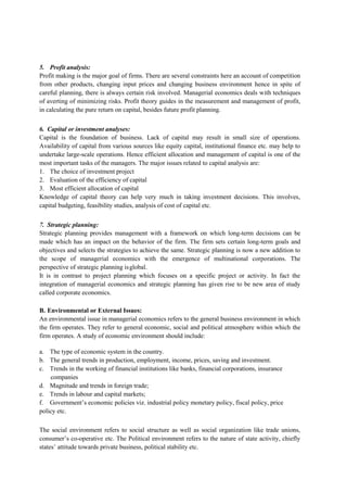 5. Profit analysis:
Profit making is the major goal of firms. There are several constraints here an account of competition
from other products, changing input prices and changing business environment hence in spite of
careful planning, there is always certain risk involved. Managerial economics deals with techniques
of averting of minimizing risks. Profit theory guides in the measurement and management of profit,
in calculating the pure return on capital, besides future profit planning.
6. Capital or investment analyses:
Capital is the foundation of business. Lack of capital may result in small size of operations.
Availability of capital from various sources like equity capital, institutional finance etc. may help to
undertake large-scale operations. Hence efficient allocation and management of capital is one of the
most important tasks of the managers. The major issues related to capital analysis are:
1. The choice of investment project
2. Evaluation of the efficiency of capital
3. Most efficient allocation of capital
Knowledge of capital theory can help very much in taking investment decisions. This involves,
capital budgeting, feasibility studies, analysis of cost of capital etc.
7. Strategic planning:
Strategic planning provides management with a framework on which long-term decisions can be
made which has an impact on the behavior of the firm. The firm sets certain long-term goals and
objectives and selects the strategies to achieve the same. Strategic planning is now a new addition to
the scope of managerial economics with the emergence of multinational corporations. The
perspective of strategic planning isglobal.
It is in contrast to project planning which focuses on a specific project or activity. In fact the
integration of managerial economics and strategic planning has given rise to be new area of study
called corporate economics.
B. Environmental or External Issues:
An environmental issue in managerial economics refers to the general business environment in which
the firm operates. They refer to general economic, social and political atmosphere within which the
firm operates. A study of economic environment should include:
a. The type of economic system in the country.
b. The general trends in production, employment, income, prices, saving and investment.
c. Trends in the working of financial institutions like banks, financial corporations, insurance
companies
d. Magnitude and trends in foreign trade;
e. Trends in labour and capital markets;
f. Government’s economic policies viz. industrial policy monetary policy, fiscal policy, price
policy etc.
The social environment refers to social structure as well as social organization like trade unions,
consumer’s co-operative etc. The Political environment refers to the nature of state activity, chiefly
states’ attitude towards private business, political stability etc.
 