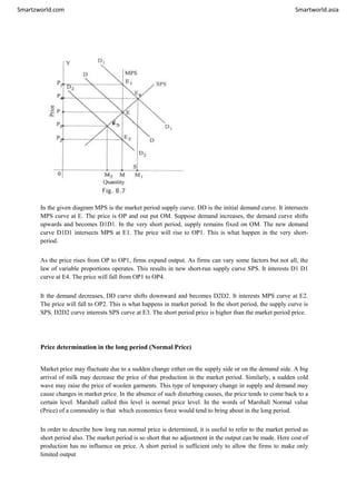 Smartzworld.com Smartworld.asia
In the given diagram MPS is the market period supply curve. DD is the initial demand curve. It intersects
MPS curve at E. The price is OP and out put OM. Suppose demand increases, the demand curve shifts
upwards and becomes D1D1. In the very short period, supply remains fixed on OM. The new demand
curve D1D1 intersects MPS at E1. The price will rise to OP1. This is what happen in the very short-
period.
As the price rises from OP to OP1, firms expand output. As firms can vary some factors but not all, the
law of variable proportions operates. This results in new short-run supply curve SPS. It interests D1 D1
curve at E4. The price will fall from OP1 to OP4.
It the demand decreases, DD curve shifts downward and becomes D2D2. It interests MPS curve at E2.
The price will fall to OP2. This is what happens in market period. In the short period, the supply curve is
SPS. D2D2 curve interests SPS curve at E3. The short period price is higher than the market period price.
Price determination in the long period (Normal Price)
Market price may fluctuate due to a sudden change either on the supply side or on the demand side. A big
arrival of milk may decrease the price of that production in the market period. Similarly, a sudden cold
wave may raise the price of woolen garments. This type of temporary change in supply and demand may
cause changes in market price. In the absence of such disturbing causes, the price tends to come back to a
certain level. Marshall called this level is normal price level. In the words of Marshall Normal value
(Price) of a commodity is that which economics force would tend to bring about in the long period.
In order to describe how long run normal price is determined, it is useful to refer to the market period as
short period also. The market period is so short that no adjustment in the output can be made. Here cost of
production has no influence on price. A short period is sufficient only to allow the firms to make only
limited output
 