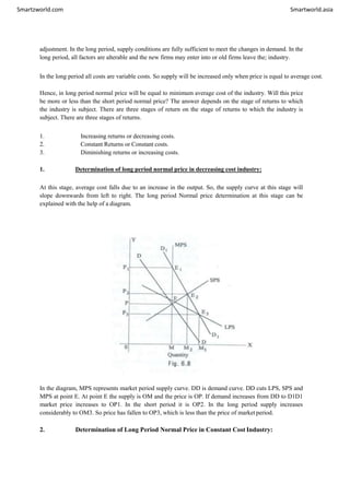 Smartzworld.com Smartworld.asia
adjustment. In the long period, supply conditions are fully sufficient to meet the changes in demand. In the
long period, all factors are alterable and the new firms may enter into or old firms leave the; industry.
In the long period all costs are variable costs. So supply will be increased only when price is equal to average cost.
Hence, in long period normal price will be equal to minimum average cost of the industry. Will this price
be more or less than the short period normal price? The answer depends on the stage of returns to which
the industry is subject. There are three stages of return on the stage of returns to which the industry is
subject. There are three stages of returns.
1. Increasing returns or decreasing costs.
2. Constant Returns or Constant costs.
3. Diminishing returns or increasing costs.
1. Determination of long period normal price in decreasing cost industry:
At this stage, average cost falls due to an increase in the output. So, the supply curve at this stage will
slope downwards from left to right. The long period Normal price determination at this stage can be
explained with the help of a diagram.
In the diagram, MPS represents market period supply curve. DD is demand curve. DD cuts LPS, SPS and
MPS at point E. At point E the supply is OM and the price is OP. If demand increases from DD to D1D1
market price increases to OP1. In the short period it is OP2. In the long period supply increases
considerably to OM3. So price has fallen to OP3, which is less than the price of market period.
2. Determination of Long Period Normal Price in Constant Cost Industry:
 