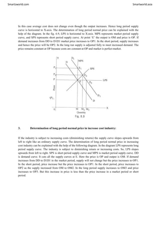 Smartzworld.com Smartworld.asia
In this case average cost does not change even though the output increases. Hence long period supply
curve is horizontal to X-axis. The determination of long period normal price can be explained with the
help of the diagram. In the fig. 6.9, LPS is horizontal to X-axis. MPS represents market period supply
curve, and SPS represents short period supply curve. At point ‘E’ the output is OM and price is OP. If
demand increases from DD to D1D1 market price increases to OP1. In the short period, supply increases
and hence the price will be OP2. In the long run supply is adjusted fully to meet increased demand. The
price remains constant at OP because costs are constant at OP and market is perfect market.
3. Determination of long period normal price in increase cost industry:
If the industry is subject to increasing costs (diminishing returns) the supply curve slopes upwards from
left to right like an ordinary supply curve. The determination of long period normal price in increasing
cost industry can be explained with the help of the following diagram. In the diagram LPS represents long
period supply curve. The industry is subject to diminishing return or increasing costs. So, LPS slopes
upwards from left to right. SPS is short period supply curve and MPS is market period supply curve. DD
is demand curve. It cuts all the supply curves at E. Here the price is OP and output is OM. If demand
increases from DD to D1D1 in the market period, supply will not change but the price increases to OP1.
In the short period, price increase but the price increases to OP1. In the short period, price increases to
OP2 as the supply increased from OM to OM2. In the long period supply increases to OM3 and price
increases to OP3. But this increase in price is less than the price increase in a market period or short
period.
 