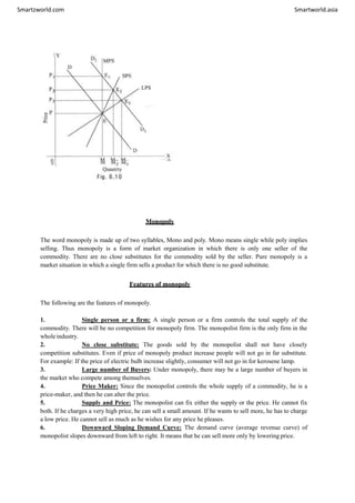 Smartzworld.com Smartworld.asia
Monopoly
The word monopoly is made up of two syllables, Mono and poly. Mono means single while poly implies
selling. Thus monopoly is a form of market organization in which there is only one seller of the
commodity. There are no close substitutes for the commodity sold by the seller. Pure monopoly is a
market situation in which a single firm sells a product for which there is no good substitute.
Features of monopoly
The following are the features of monopoly.
1. Single person or a firm: A single person or a firm controls the total supply of the
commodity. There will be no competition for monopoly firm. The monopolist firm is the only firm in the
wholeindustry.
2. No close substitute: The goods sold by the monopolist shall not have closely
competition substitutes. Even if price of monopoly product increase people will not go in far substitute.
For example: If the price of electric bulb increase slightly, consumer will not go in for kerosene lamp.
3. Large number of Buyers: Under monopoly, there may be a large number of buyers in
the market who compete among themselves.
4. Price Maker: Since the monopolist controls the whole supply of a commodity, he is a
price-maker, and then he can alter the price.
5. Supply and Price: The monopolist can fix either the supply or the price. He cannot fix
both. If he charges a very high price, he can sell a small amount. If he wants to sell more, he has to charge
a low price. He cannot sell as much as he wishes for any price he pleases.
6. Downward Sloping Demand Curve: The demand curve (average revenue curve) of
monopolist slopes downward from left to right. It means that he can sell more only by lowering price.
 