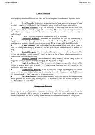 Smartzworld.com Smartworld.asia
Types of Monopoly
Monopoly may be classified into various types. The different types of monopolies are explained below:
1. Legal Monopoly: If monopoly arises on account of legal support or as a matter of legal
privilege, it is called Legal Monopoly. Ex. Patent rights, special brands, trade means, copyright etc.
2. Voluntary Monopoly: To get the advantages of monopoly some private firms come
together voluntarily to control the supply of a commodity. These are called voluntary monopolies.
Generally, these monopolies arise with industrial combinations. These voluntary monopolies are of three
kinds (a) cartel
(b) trust (c) holding company. It may be called artificial monopoly.
3. Government Monopoly: Sometimes the government will take the responsibility of
supplying a commodity and avoid private interference. Ex. Water, electricity. These monopolies, created
to satisfy social wants, are formed on social considerations. These are also called Social Monopolies.
4. Private Monopoly: If the total supply of a good is produced by a single private person or
firm, it is called private monopoly. Hindustan Lever Ltd. Is having the monopoly power to produce Lux
Soap.
5. Limited Monopoly: if the monopolist is having limited power in fixing the price of his
product, it is called as ‘Limited Monopoly’. It may be due to the fear of distant substitutes or government
intervention or the entry of rivals firms.
6. Unlimited Monopoly: If the monopolist is having unlimited power in fixing the price of
his good or service, it is called unlimited monopoly. Ex. A doctor in a village.
7. Single Price Monopoly: When the monopolist charges same price for all units of his
product, it is called single price monopoly. Ex. Tata Company charges the same price to all the Tata
Indiaca Cars of the same model.
8. Discriminating Monopoly: When a Monopolist charges different prices to different
consumers for the same product, it is called discriminating monopoly. A doctor may take Rs.20 from a
rich man and only Rs.2 from a poor man for the same treatment.
9. Natural Monopoly: Sometimes monopoly may arise due to scarcity of natural resources.
Nature provides raw materials only in some places. The owner of the place will become monopolist. For
Ex. Diamond mine in South Africa.
Pricing under Monopoly
Monopoly refers to a market situation where there is only one seller. He has complete control over the
supply of a commodity. He is therefore in a position to fix any price. Under monopoly there is no
distinction between a firm and an industry. This is because the entire industry consists of a single firm.
 