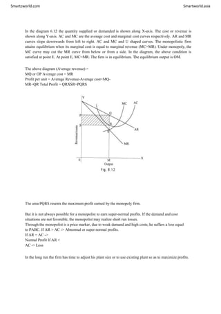Smartzworld.com Smartworld.asia
In the diagram 6.12 the quantity supplied or demanded is shown along X-axis. The cost or revenue is
shown along Y-axis. AC and MC are the average cost and marginal cost curves respectively. AR and MR
curves slope downwards from left to right. AC and MC and U shaped curves. The monopolistic firm
attains equilibrium when its marginal cost is equal to marginal revenue (MC=MR). Under monopoly, the
MC curve may cut the MR curve from below or from a side. In the diagram, the above condition is
satisfied at point E. At point E, MC=MR. The firm is in equilibrium. The equilibrium output is OM.
The above diagram (Average revenue) =
MQ or OP Average cost = MR
Profit per unit = Average Revenue-Average cost=MQ-
MR=QR Total Profit = QRXSR=PQRS
The area PQRS resents the maximum profit earned by the monopoly firm.
But it is not always possible for a monopolist to earn super-normal profits. If the demand and cost
situations are not favorable, the monopolist may realize short run losses.
Through the monopolist is a price marker, due to weak demand and high costs; he suffers a loss equal
to PABC. If AR > AC -> Abnormal or super normal profits.
If AR = AC ->
Normal Profit If AR <
AC -> Loss
In the long run the firm has time to adjust his plant size or to use existing plant so as to maximize profits.
 