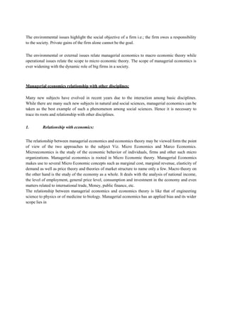 The environmental issues highlight the social objective of a firm i.e.; the firm owes a responsibility
to the society. Private gains of the firm alone cannot be the goal.
The environmental or external issues relate managerial economics to macro economic theory while
operational issues relate the scope to micro economic theory. The scope of managerial economics is
ever widening with the dynamic role of big firms in a society.
Managerial economics relationship with other disciplines:
Many new subjects have evolved in recent years due to the interaction among basic disciplines.
While there are many such new subjects in natural and social sciences, managerial economics can be
taken as the best example of such a phenomenon among social sciences. Hence it is necessary to
trace its roots and relationship with other disciplines.
1. Relationship with economics:
The relationship between managerial economics and economics theory may be viewed form the point
of view of the two approaches to the subject Viz. Micro Economics and Marco Economics.
Microeconomics is the study of the economic behavior of individuals, firms and other such micro
organizations. Managerial economics is rooted in Micro Economic theory. Managerial Economics
makes use to several Micro Economic concepts such as marginal cost, marginal revenue, elasticity of
demand as well as price theory and theories of market structure to name only a few. Macro theory on
the other hand is the study of the economy as a whole. It deals with the analysis of national income,
the level of employment, general price level, consumption and investment in the economy and even
matters related to international trade, Money, public finance, etc.
The relationship between managerial economics and economics theory is like that of engineering
science to physics or of medicine to biology. Managerial economics has an applied bias and its wider
scope lies in
 