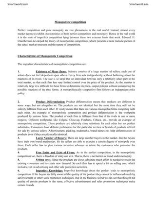 Smartzworld.com Smartworld.asia
Monopolistic competition
Perfect competition and pure monopoly are rate phenomena in the real world. Instead, almost every
market seems to exhibit characteristics of both perfect competition and monopoly. Hence in the real world
it is the state of imperfect competition lying between these two extreme limits that work. Edward. H.
Chamberlain developed the theory of monopolistic competition, which presents a more realistic picture of
the actual market structure and the nature of competition.
Characteristics of Monopolistic Competition
The important characteristics of monopolistic competition are:
1. Existence of Many firms: Industry consists of a large number of sellers, each one of
whom does not feel dependent upon others. Every firm acts independently without bothering about the
reactions of its rivals. The size is so large that an individual firm has only a relatively small part in the
total market, so that each firm has very limited control over the price of the product. As the number is
relatively large it is difficult for these firms to determine its price- output policies without considering the
possible reactions of the rival forms. A monopolistically competitive firm follows an independent price
policy.
2. Product Differentiation: Product differentiation means that products are different in
some ways, but not altogether so. The products are not identical but the same time they will not be
entirely different from each other. IT really means that there are various monopolist firms competing with
each other. An example of monopolistic competition and product differentiation is the toothpaste
produced by various firms. The product of each firm is different from that of its rivals in one or more
respects. Different toothpastes like Colgate, Close-up, Forehans, Cibaca, etc., provide an example of
monopolistic competition. These products are relatively close substitute for each other but not perfect
substitutes. Consumers have definite preferences for the particular verities or brands of products offered
for sale by various sellers. Advertisement, packing, trademarks, brand names etc. help differentiation of
products even if they are physically identical.
3. Large Number of Buyers: There are large number buyers in the market. But the buyers
have their own brand preferences. So the sellers are able to exercise a certain degree of monopoly over
them. Each seller has to plan various incentive schemes to retain the customers who patronize his
products.
4. Free Entry and Exist of Firms: As in the perfect competition, in the monopolistic
competition too, there is freedom of entry and exit. That is, there is no barrier as found under monopoly.
5. Selling costs: Since the products are close substitute much effort is needed to retain the
existing consumers and to create new demand. So each firm has to spend a lot on selling cost, which
includes cost on advertising and other sale promotion activities.
6. Imperfect Knowledge: Imperfect knowledge about the product leads to monopolistic
competition. If the buyers are fully aware of the quality of the product they cannot be influenced much by
advertisement or other sales promotion techniques. But in the business world we can see that thought the
quality of certain products is the same, effective advertisement and sales promotion techniques make
certain brands
 