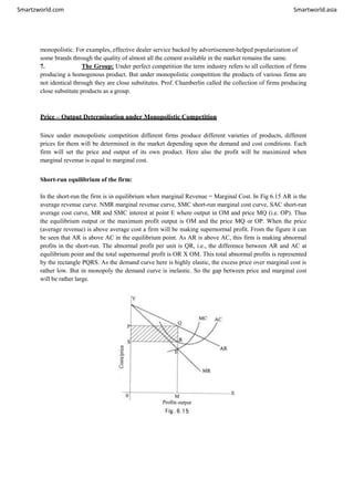 Smartzworld.com Smartworld.asia
monopolistic. For examples, effective dealer service backed by advertisement-helped popularization of
some brands through the quality of almost all the cement available in the market remains the same.
7. The Group: Under perfect competition the term industry refers to all collection of firms
producing a homogenous product. But under monopolistic competition the products of various firms are
not identical through they are close substitutes. Prof. Chamberlin called the collection of firms producing
close substitute products as a group.
Price – Output Determination under Monopolistic Competition
Since under monopolistic competition different firms produce different varieties of products, different
prices for them will be determined in the market depending upon the demand and cost conditions. Each
firm will set the price and output of its own product. Here also the profit will be maximized when
marginal revenue is equal to marginal cost.
Short-run equilibrium of the firm:
In the short-run the firm is in equilibrium when marginal Revenue = Marginal Cost. In Fig 6.15 AR is the
average revenue curve. NMR marginal revenue curve, SMC short-run marginal cost curve, SAC short-run
average cost curve, MR and SMC interest at point E where output in OM and price MQ (i.e. OP). Thus
the equilibrium output or the maximum profit output is OM and the price MQ or OP. When the price
(average revenue) is above average cost a firm will be making supernormal profit. From the figure it can
be seen that AR is above AC in the equilibrium point. As AR is above AC, this firm is making abnormal
profits in the short-run. The abnormal profit per unit is QR, i.e., the difference between AR and AC at
equilibrium point and the total supernormal profit is OR X OM. This total abnormal profits is represented
by the rectangle PQRS. As the demand curve here is highly elastic, the excess price over marginal cost is
rather low. But in monopoly the demand curve is inelastic. So the gap between price and marginal cost
will be rather large.
 