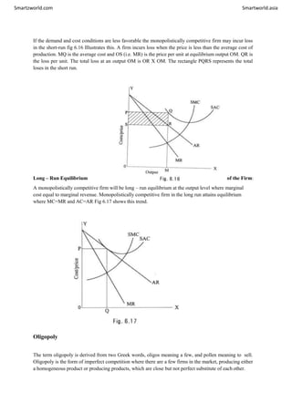 Smartzworld.com Smartworld.asia
If the demand and cost conditions are less favorable the monopolistically competitive firm may incur loss
in the short-run fig 6.16 Illustrates this. A firm incurs loss when the price is less than the average cost of
production. MQ is the average cost and OS (i.e. MR) is the price per unit at equilibrium output OM. QR is
the loss per unit. The total loss at an output OM is OR X OM. The rectangle PQRS represents the total
loses in the short run.
Long – Run Equilibrium of the Firm:
A monopolistically competitive firm will be long – run equilibrium at the output level where marginal
cost equal to marginal revenue. Monopolistically competitive firm in the long run attains equilibrium
where MC=MR and AC=AR Fig 6.17 shows this trend.
Oligopoly
The term oligopoly is derived from two Greek words, oligos meaning a few, and pollen meaning to sell.
Oligopoly is the form of imperfect competition where there are a few firms in the market, producing either
a homogeneous product or producing products, which are close but not perfect substitute of each other.
 