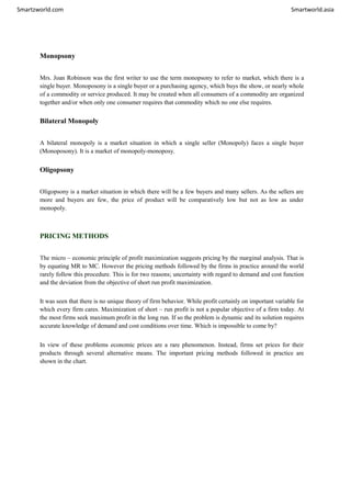 Smartzworld.com Smartworld.asia
Monopsony
Mrs. Joan Robinson was the first writer to use the term monopsony to refer to market, which there is a
single buyer. Monoposony is a single buyer or a purchasing agency, which buys the show, or nearly whole
of a commodity or service produced. It may be created when all consumers of a commodity are organized
together and/or when only one consumer requires that commodity which no one else requires.
Bilateral Monopoly
A bilateral monopoly is a market situation in which a single seller (Monopoly) faces a single buyer
(Monoposony). It is a market of monopoly-monoposy.
Oligopsony
Oligopsony is a market situation in which there will be a few buyers and many sellers. As the sellers are
more and buyers are few, the price of product will be comparatively low but not as low as under
monopoly.
PRICING METHODS
The micro – economic principle of profit maximization suggests pricing by the marginal analysis. That is
by equating MR to MC. However the pricing methods followed by the firms in practice around the world
rarely follow this procedure. This is for two reasons; uncertainty with regard to demand and cost function
and the deviation from the objective of short run profit maximization.
It was seen that there is no unique theory of firm behavior. While profit certainly on important variable for
which every firm cares. Maximization of short – run profit is not a popular objective of a firm today. At
the most firms seek maximum profit in the long run. If so the problem is dynamic and its solution requires
accurate knowledge of demand and cost conditions over time. Which is impossible to come by?
In view of these problems economic prices are a rare phenomenon. Instead, firms set prices for their
products through several alternative means. The important pricing methods followed in practice are
shown in the chart.
 